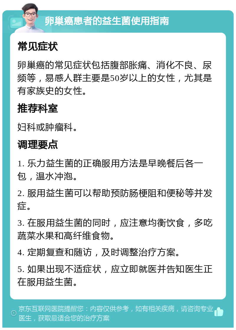 卵巢癌患者的益生菌使用指南 常见症状 卵巢癌的常见症状包括腹部胀痛、消化不良、尿频等，易感人群主要是50岁以上的女性，尤其是有家族史的女性。 推荐科室 妇科或肿瘤科。 调理要点 1. 乐力益生菌的正确服用方法是早晚餐后各一包，温水冲泡。 2. 服用益生菌可以帮助预防肠梗阻和便秘等并发症。 3. 在服用益生菌的同时，应注意均衡饮食，多吃蔬菜水果和高纤维食物。 4. 定期复查和随访，及时调整治疗方案。 5. 如果出现不适症状，应立即就医并告知医生正在服用益生菌。