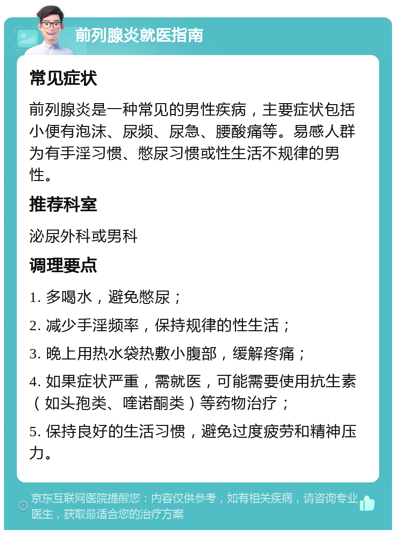 前列腺炎就医指南 常见症状 前列腺炎是一种常见的男性疾病，主要症状包括小便有泡沫、尿频、尿急、腰酸痛等。易感人群为有手淫习惯、憋尿习惯或性生活不规律的男性。 推荐科室 泌尿外科或男科 调理要点 1. 多喝水，避免憋尿； 2. 减少手淫频率，保持规律的性生活； 3. 晚上用热水袋热敷小腹部，缓解疼痛； 4. 如果症状严重，需就医，可能需要使用抗生素（如头孢类、喹诺酮类）等药物治疗； 5. 保持良好的生活习惯，避免过度疲劳和精神压力。