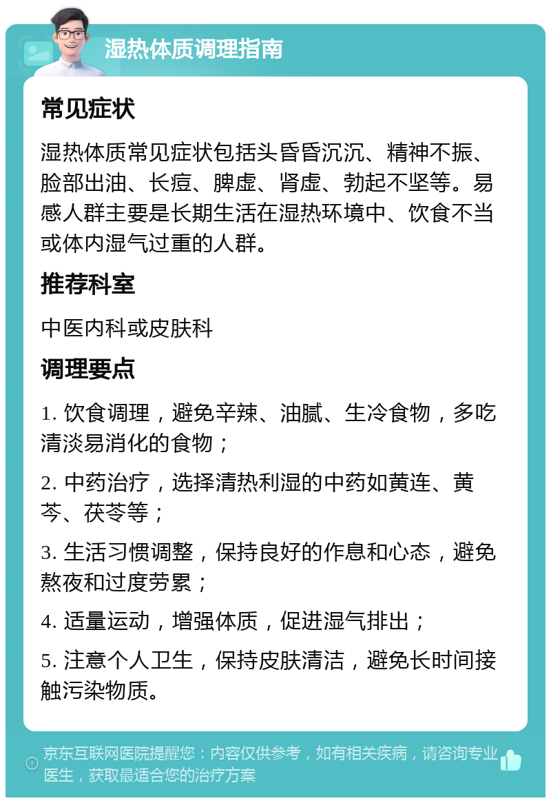 湿热体质调理指南 常见症状 湿热体质常见症状包括头昏昏沉沉、精神不振、脸部出油、长痘、脾虚、肾虚、勃起不坚等。易感人群主要是长期生活在湿热环境中、饮食不当或体内湿气过重的人群。 推荐科室 中医内科或皮肤科 调理要点 1. 饮食调理，避免辛辣、油腻、生冷食物，多吃清淡易消化的食物； 2. 中药治疗，选择清热利湿的中药如黄连、黄芩、茯苓等； 3. 生活习惯调整，保持良好的作息和心态，避免熬夜和过度劳累； 4. 适量运动，增强体质，促进湿气排出； 5. 注意个人卫生，保持皮肤清洁，避免长时间接触污染物质。