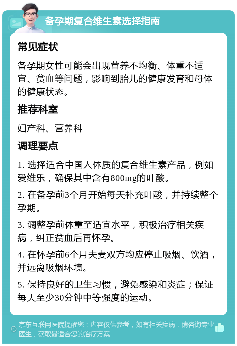 备孕期复合维生素选择指南 常见症状 备孕期女性可能会出现营养不均衡、体重不适宜、贫血等问题，影响到胎儿的健康发育和母体的健康状态。 推荐科室 妇产科、营养科 调理要点 1. 选择适合中国人体质的复合维生素产品，例如爱维乐，确保其中含有800mg的叶酸。 2. 在备孕前3个月开始每天补充叶酸，并持续整个孕期。 3. 调整孕前体重至适宜水平，积极治疗相关疾病，纠正贫血后再怀孕。 4. 在怀孕前6个月夫妻双方均应停止吸烟、饮酒，并远离吸烟环境。 5. 保持良好的卫生习惯，避免感染和炎症；保证每天至少30分钟中等强度的运动。