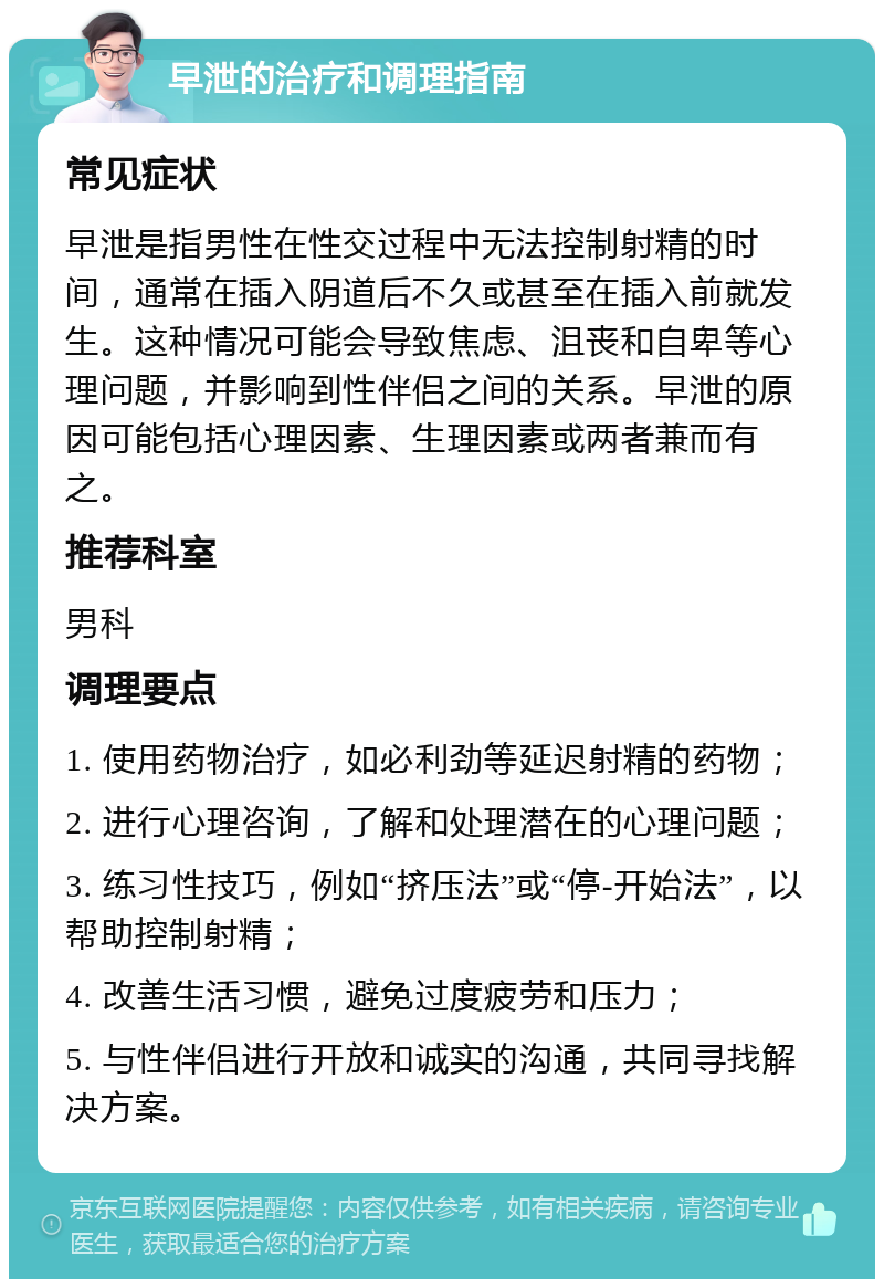 早泄的治疗和调理指南 常见症状 早泄是指男性在性交过程中无法控制射精的时间，通常在插入阴道后不久或甚至在插入前就发生。这种情况可能会导致焦虑、沮丧和自卑等心理问题，并影响到性伴侣之间的关系。早泄的原因可能包括心理因素、生理因素或两者兼而有之。 推荐科室 男科 调理要点 1. 使用药物治疗，如必利劲等延迟射精的药物； 2. 进行心理咨询，了解和处理潜在的心理问题； 3. 练习性技巧，例如“挤压法”或“停-开始法”，以帮助控制射精； 4. 改善生活习惯，避免过度疲劳和压力； 5. 与性伴侣进行开放和诚实的沟通，共同寻找解决方案。