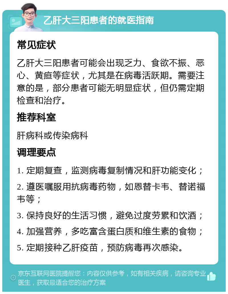 乙肝大三阳患者的就医指南 常见症状 乙肝大三阳患者可能会出现乏力、食欲不振、恶心、黄疸等症状，尤其是在病毒活跃期。需要注意的是，部分患者可能无明显症状，但仍需定期检查和治疗。 推荐科室 肝病科或传染病科 调理要点 1. 定期复查，监测病毒复制情况和肝功能变化； 2. 遵医嘱服用抗病毒药物，如恩替卡韦、替诺福韦等； 3. 保持良好的生活习惯，避免过度劳累和饮酒； 4. 加强营养，多吃富含蛋白质和维生素的食物； 5. 定期接种乙肝疫苗，预防病毒再次感染。