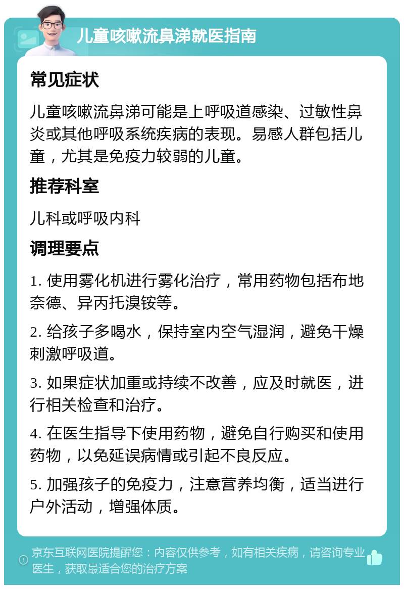 儿童咳嗽流鼻涕就医指南 常见症状 儿童咳嗽流鼻涕可能是上呼吸道感染、过敏性鼻炎或其他呼吸系统疾病的表现。易感人群包括儿童，尤其是免疫力较弱的儿童。 推荐科室 儿科或呼吸内科 调理要点 1. 使用雾化机进行雾化治疗，常用药物包括布地奈德、异丙托溴铵等。 2. 给孩子多喝水，保持室内空气湿润，避免干燥刺激呼吸道。 3. 如果症状加重或持续不改善，应及时就医，进行相关检查和治疗。 4. 在医生指导下使用药物，避免自行购买和使用药物，以免延误病情或引起不良反应。 5. 加强孩子的免疫力，注意营养均衡，适当进行户外活动，增强体质。