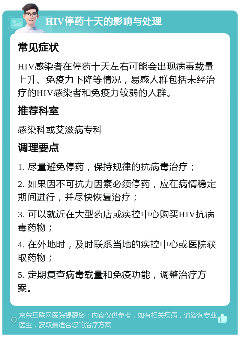 HIV停药十天的影响与处理 常见症状 HIV感染者在停药十天左右可能会出现病毒载量上升、免疫力下降等情况，易感人群包括未经治疗的HIV感染者和免疫力较弱的人群。 推荐科室 感染科或艾滋病专科 调理要点 1. 尽量避免停药，保持规律的抗病毒治疗； 2. 如果因不可抗力因素必须停药，应在病情稳定期间进行，并尽快恢复治疗； 3. 可以就近在大型药店或疾控中心购买HIV抗病毒药物； 4. 在外地时，及时联系当地的疾控中心或医院获取药物； 5. 定期复查病毒载量和免疫功能，调整治疗方案。