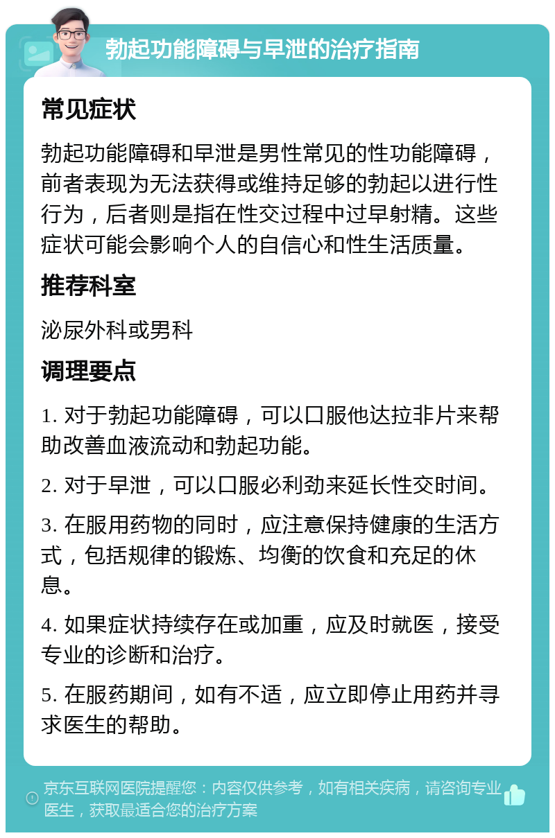 勃起功能障碍与早泄的治疗指南 常见症状 勃起功能障碍和早泄是男性常见的性功能障碍，前者表现为无法获得或维持足够的勃起以进行性行为，后者则是指在性交过程中过早射精。这些症状可能会影响个人的自信心和性生活质量。 推荐科室 泌尿外科或男科 调理要点 1. 对于勃起功能障碍，可以口服他达拉非片来帮助改善血液流动和勃起功能。 2. 对于早泄，可以口服必利劲来延长性交时间。 3. 在服用药物的同时，应注意保持健康的生活方式，包括规律的锻炼、均衡的饮食和充足的休息。 4. 如果症状持续存在或加重，应及时就医，接受专业的诊断和治疗。 5. 在服药期间，如有不适，应立即停止用药并寻求医生的帮助。