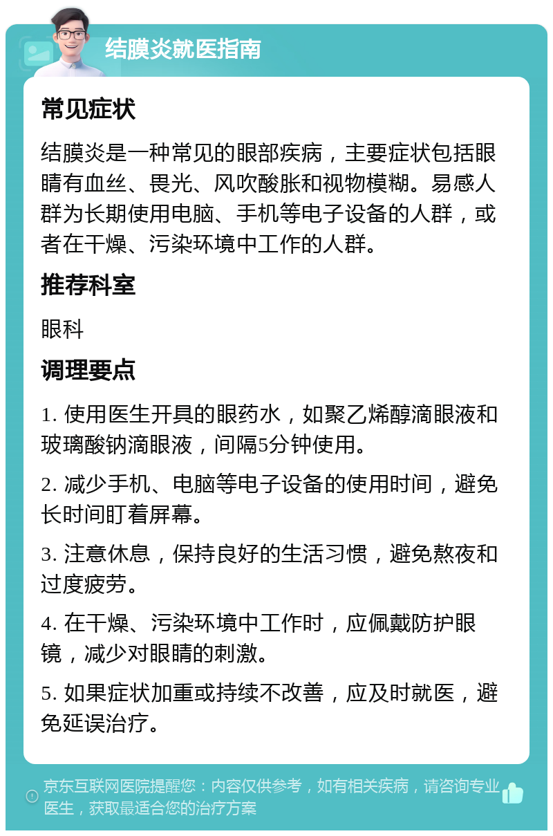 结膜炎就医指南 常见症状 结膜炎是一种常见的眼部疾病，主要症状包括眼睛有血丝、畏光、风吹酸胀和视物模糊。易感人群为长期使用电脑、手机等电子设备的人群，或者在干燥、污染环境中工作的人群。 推荐科室 眼科 调理要点 1. 使用医生开具的眼药水，如聚乙烯醇滴眼液和玻璃酸钠滴眼液，间隔5分钟使用。 2. 减少手机、电脑等电子设备的使用时间，避免长时间盯着屏幕。 3. 注意休息，保持良好的生活习惯，避免熬夜和过度疲劳。 4. 在干燥、污染环境中工作时，应佩戴防护眼镜，减少对眼睛的刺激。 5. 如果症状加重或持续不改善，应及时就医，避免延误治疗。