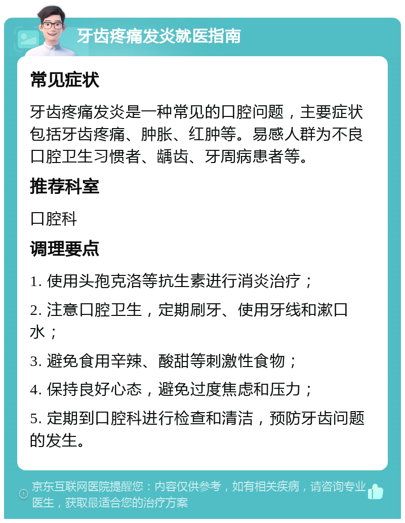 牙齿疼痛发炎就医指南 常见症状 牙齿疼痛发炎是一种常见的口腔问题，主要症状包括牙齿疼痛、肿胀、红肿等。易感人群为不良口腔卫生习惯者、龋齿、牙周病患者等。 推荐科室 口腔科 调理要点 1. 使用头孢克洛等抗生素进行消炎治疗； 2. 注意口腔卫生，定期刷牙、使用牙线和漱口水； 3. 避免食用辛辣、酸甜等刺激性食物； 4. 保持良好心态，避免过度焦虑和压力； 5. 定期到口腔科进行检查和清洁，预防牙齿问题的发生。