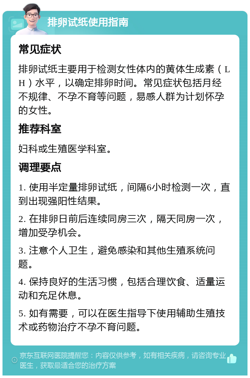 排卵试纸使用指南 常见症状 排卵试纸主要用于检测女性体内的黄体生成素（LH）水平，以确定排卵时间。常见症状包括月经不规律、不孕不育等问题，易感人群为计划怀孕的女性。 推荐科室 妇科或生殖医学科室。 调理要点 1. 使用半定量排卵试纸，间隔6小时检测一次，直到出现强阳性结果。 2. 在排卵日前后连续同房三次，隔天同房一次，增加受孕机会。 3. 注意个人卫生，避免感染和其他生殖系统问题。 4. 保持良好的生活习惯，包括合理饮食、适量运动和充足休息。 5. 如有需要，可以在医生指导下使用辅助生殖技术或药物治疗不孕不育问题。