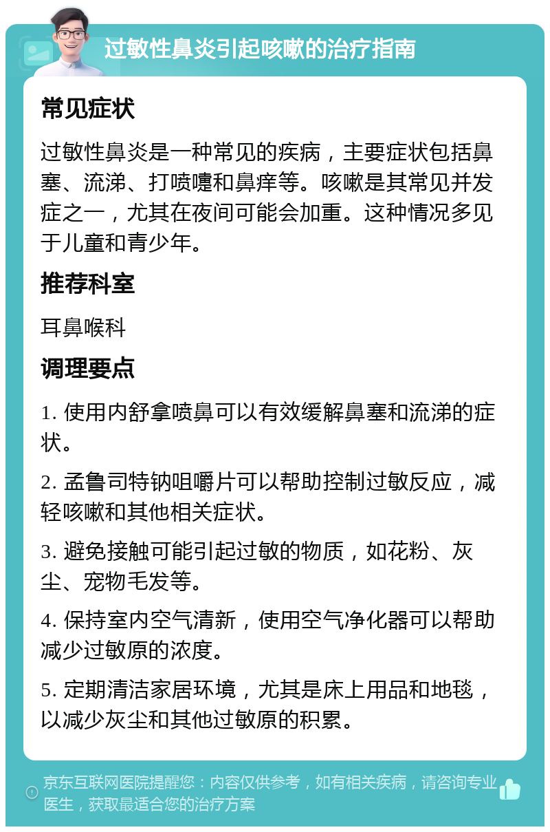 过敏性鼻炎引起咳嗽的治疗指南 常见症状 过敏性鼻炎是一种常见的疾病，主要症状包括鼻塞、流涕、打喷嚏和鼻痒等。咳嗽是其常见并发症之一，尤其在夜间可能会加重。这种情况多见于儿童和青少年。 推荐科室 耳鼻喉科 调理要点 1. 使用内舒拿喷鼻可以有效缓解鼻塞和流涕的症状。 2. 孟鲁司特钠咀嚼片可以帮助控制过敏反应，减轻咳嗽和其他相关症状。 3. 避免接触可能引起过敏的物质，如花粉、灰尘、宠物毛发等。 4. 保持室内空气清新，使用空气净化器可以帮助减少过敏原的浓度。 5. 定期清洁家居环境，尤其是床上用品和地毯，以减少灰尘和其他过敏原的积累。