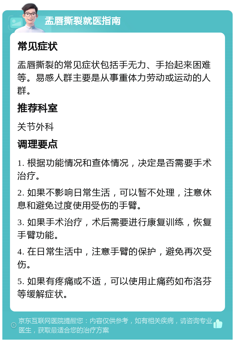 盂唇撕裂就医指南 常见症状 盂唇撕裂的常见症状包括手无力、手抬起来困难等。易感人群主要是从事重体力劳动或运动的人群。 推荐科室 关节外科 调理要点 1. 根据功能情况和查体情况，决定是否需要手术治疗。 2. 如果不影响日常生活，可以暂不处理，注意休息和避免过度使用受伤的手臂。 3. 如果手术治疗，术后需要进行康复训练，恢复手臂功能。 4. 在日常生活中，注意手臂的保护，避免再次受伤。 5. 如果有疼痛或不适，可以使用止痛药如布洛芬等缓解症状。