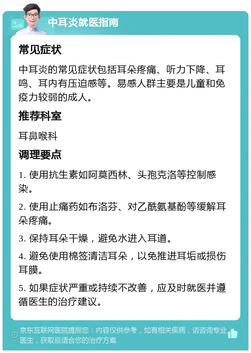 中耳炎就医指南 常见症状 中耳炎的常见症状包括耳朵疼痛、听力下降、耳鸣、耳内有压迫感等。易感人群主要是儿童和免疫力较弱的成人。 推荐科室 耳鼻喉科 调理要点 1. 使用抗生素如阿莫西林、头孢克洛等控制感染。 2. 使用止痛药如布洛芬、对乙酰氨基酚等缓解耳朵疼痛。 3. 保持耳朵干燥，避免水进入耳道。 4. 避免使用棉签清洁耳朵，以免推进耳垢或损伤耳膜。 5. 如果症状严重或持续不改善，应及时就医并遵循医生的治疗建议。