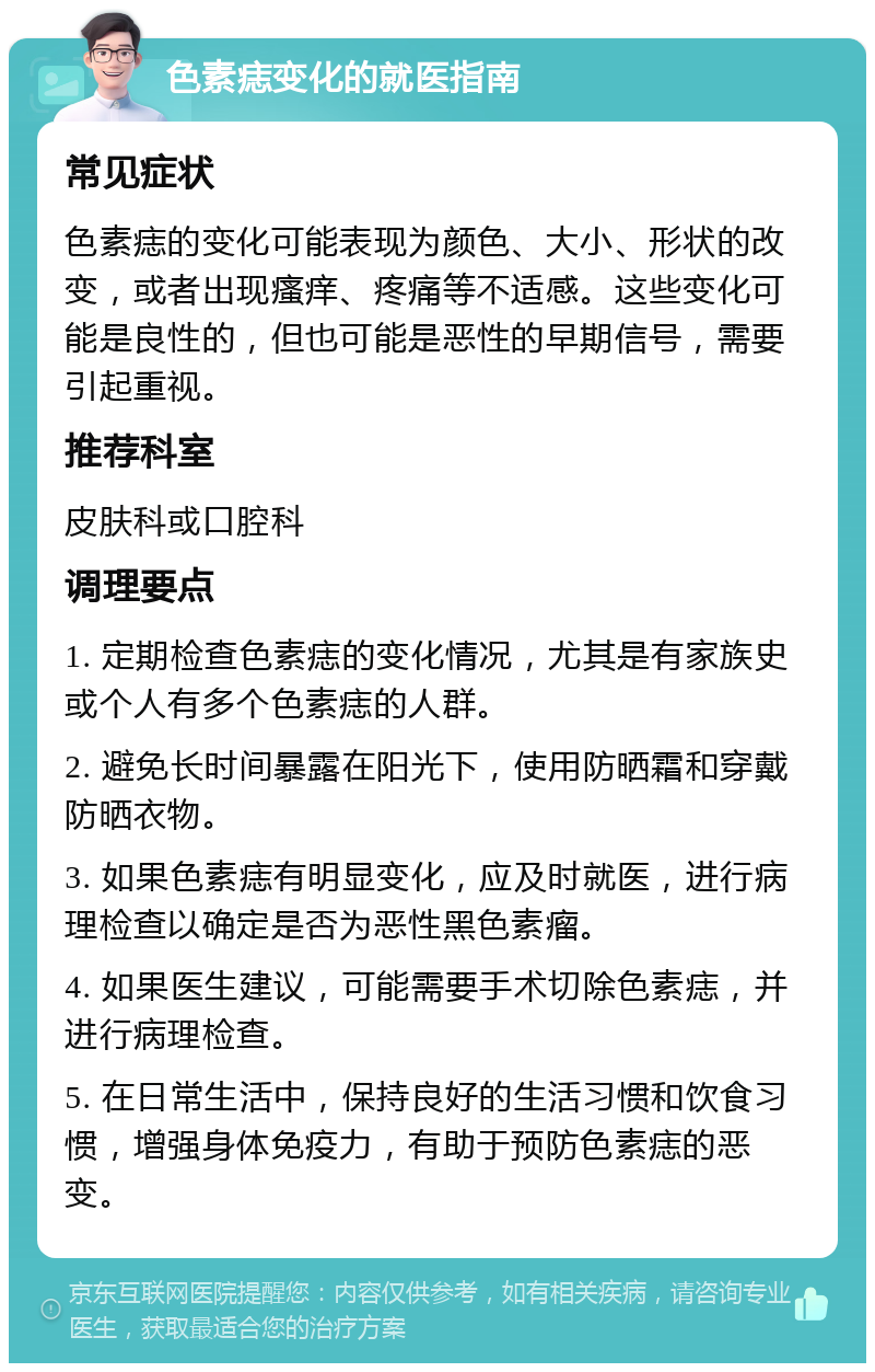 色素痣变化的就医指南 常见症状 色素痣的变化可能表现为颜色、大小、形状的改变，或者出现瘙痒、疼痛等不适感。这些变化可能是良性的，但也可能是恶性的早期信号，需要引起重视。 推荐科室 皮肤科或口腔科 调理要点 1. 定期检查色素痣的变化情况，尤其是有家族史或个人有多个色素痣的人群。 2. 避免长时间暴露在阳光下，使用防晒霜和穿戴防晒衣物。 3. 如果色素痣有明显变化，应及时就医，进行病理检查以确定是否为恶性黑色素瘤。 4. 如果医生建议，可能需要手术切除色素痣，并进行病理检查。 5. 在日常生活中，保持良好的生活习惯和饮食习惯，增强身体免疫力，有助于预防色素痣的恶变。