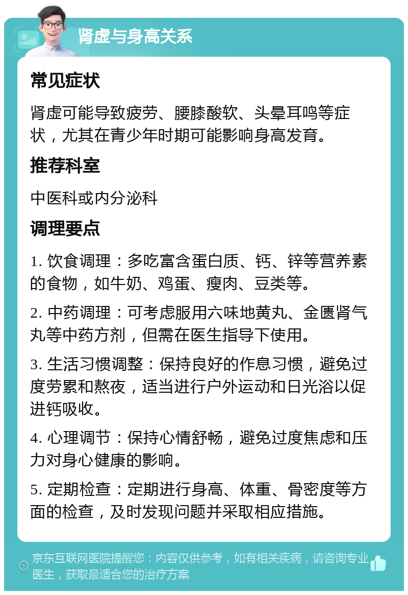 肾虚与身高关系 常见症状 肾虚可能导致疲劳、腰膝酸软、头晕耳鸣等症状，尤其在青少年时期可能影响身高发育。 推荐科室 中医科或内分泌科 调理要点 1. 饮食调理：多吃富含蛋白质、钙、锌等营养素的食物，如牛奶、鸡蛋、瘦肉、豆类等。 2. 中药调理：可考虑服用六味地黄丸、金匮肾气丸等中药方剂，但需在医生指导下使用。 3. 生活习惯调整：保持良好的作息习惯，避免过度劳累和熬夜，适当进行户外运动和日光浴以促进钙吸收。 4. 心理调节：保持心情舒畅，避免过度焦虑和压力对身心健康的影响。 5. 定期检查：定期进行身高、体重、骨密度等方面的检查，及时发现问题并采取相应措施。