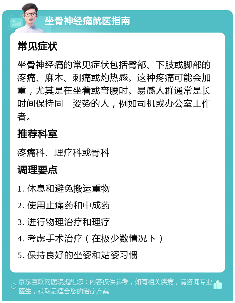 坐骨神经痛就医指南 常见症状 坐骨神经痛的常见症状包括臀部、下肢或脚部的疼痛、麻木、刺痛或灼热感。这种疼痛可能会加重，尤其是在坐着或弯腰时。易感人群通常是长时间保持同一姿势的人，例如司机或办公室工作者。 推荐科室 疼痛科、理疗科或骨科 调理要点 1. 休息和避免搬运重物 2. 使用止痛药和中成药 3. 进行物理治疗和理疗 4. 考虑手术治疗（在极少数情况下） 5. 保持良好的坐姿和站姿习惯