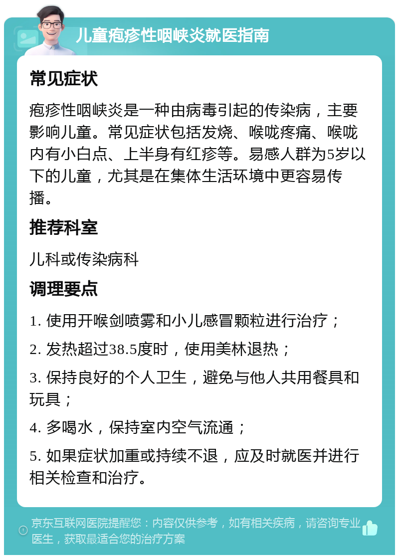 儿童疱疹性咽峡炎就医指南 常见症状 疱疹性咽峡炎是一种由病毒引起的传染病，主要影响儿童。常见症状包括发烧、喉咙疼痛、喉咙内有小白点、上半身有红疹等。易感人群为5岁以下的儿童，尤其是在集体生活环境中更容易传播。 推荐科室 儿科或传染病科 调理要点 1. 使用开喉剑喷雾和小儿感冒颗粒进行治疗； 2. 发热超过38.5度时，使用美林退热； 3. 保持良好的个人卫生，避免与他人共用餐具和玩具； 4. 多喝水，保持室内空气流通； 5. 如果症状加重或持续不退，应及时就医并进行相关检查和治疗。