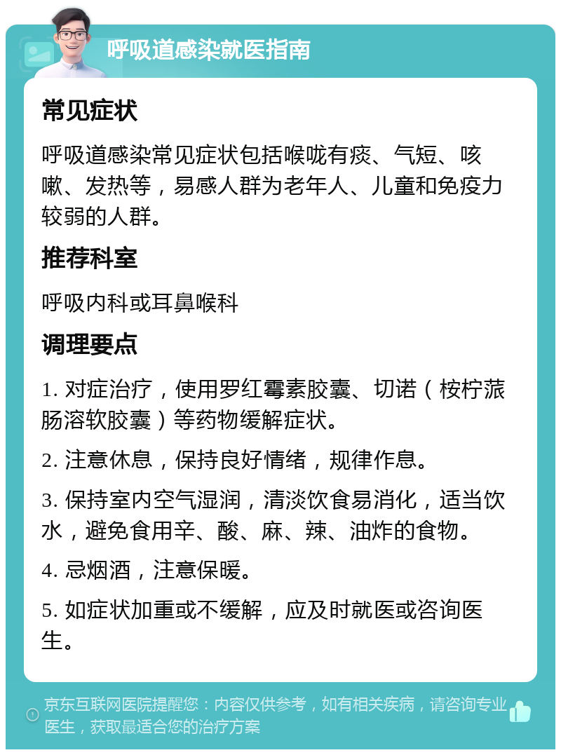 呼吸道感染就医指南 常见症状 呼吸道感染常见症状包括喉咙有痰、气短、咳嗽、发热等，易感人群为老年人、儿童和免疫力较弱的人群。 推荐科室 呼吸内科或耳鼻喉科 调理要点 1. 对症治疗，使用罗红霉素胶囊、切诺（桉柠蒎肠溶软胶囊）等药物缓解症状。 2. 注意休息，保持良好情绪，规律作息。 3. 保持室内空气湿润，清淡饮食易消化，适当饮水，避免食用辛、酸、麻、辣、油炸的食物。 4. 忌烟酒，注意保暖。 5. 如症状加重或不缓解，应及时就医或咨询医生。