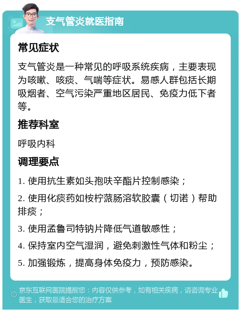 支气管炎就医指南 常见症状 支气管炎是一种常见的呼吸系统疾病，主要表现为咳嗽、咳痰、气喘等症状。易感人群包括长期吸烟者、空气污染严重地区居民、免疫力低下者等。 推荐科室 呼吸内科 调理要点 1. 使用抗生素如头孢呋辛酯片控制感染； 2. 使用化痰药如桉柠蒎肠溶软胶囊（切诺）帮助排痰； 3. 使用孟鲁司特钠片降低气道敏感性； 4. 保持室内空气湿润，避免刺激性气体和粉尘； 5. 加强锻炼，提高身体免疫力，预防感染。