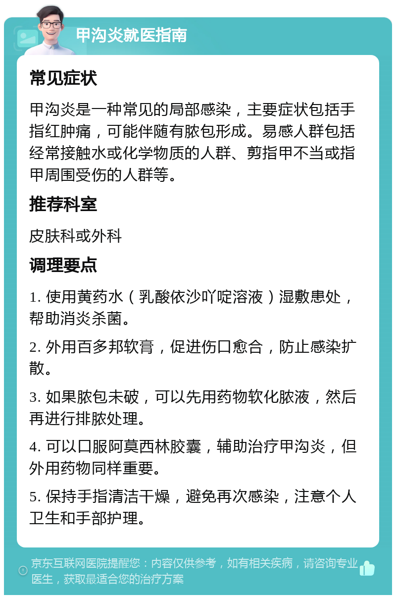 甲沟炎就医指南 常见症状 甲沟炎是一种常见的局部感染，主要症状包括手指红肿痛，可能伴随有脓包形成。易感人群包括经常接触水或化学物质的人群、剪指甲不当或指甲周围受伤的人群等。 推荐科室 皮肤科或外科 调理要点 1. 使用黄药水（乳酸依沙吖啶溶液）湿敷患处，帮助消炎杀菌。 2. 外用百多邦软膏，促进伤口愈合，防止感染扩散。 3. 如果脓包未破，可以先用药物软化脓液，然后再进行排脓处理。 4. 可以口服阿莫西林胶囊，辅助治疗甲沟炎，但外用药物同样重要。 5. 保持手指清洁干燥，避免再次感染，注意个人卫生和手部护理。