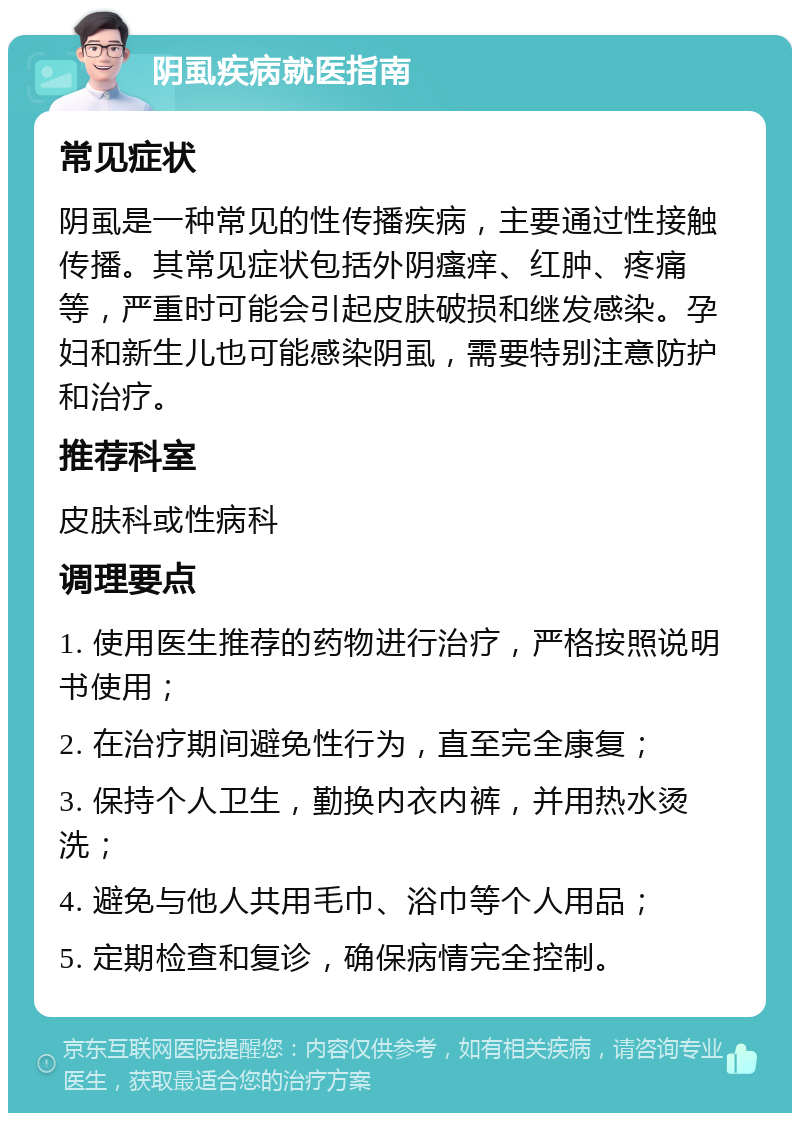 阴虱疾病就医指南 常见症状 阴虱是一种常见的性传播疾病，主要通过性接触传播。其常见症状包括外阴瘙痒、红肿、疼痛等，严重时可能会引起皮肤破损和继发感染。孕妇和新生儿也可能感染阴虱，需要特别注意防护和治疗。 推荐科室 皮肤科或性病科 调理要点 1. 使用医生推荐的药物进行治疗，严格按照说明书使用； 2. 在治疗期间避免性行为，直至完全康复； 3. 保持个人卫生，勤换内衣内裤，并用热水烫洗； 4. 避免与他人共用毛巾、浴巾等个人用品； 5. 定期检查和复诊，确保病情完全控制。