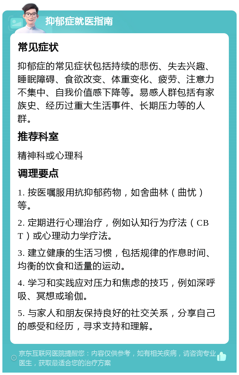 抑郁症就医指南 常见症状 抑郁症的常见症状包括持续的悲伤、失去兴趣、睡眠障碍、食欲改变、体重变化、疲劳、注意力不集中、自我价值感下降等。易感人群包括有家族史、经历过重大生活事件、长期压力等的人群。 推荐科室 精神科或心理科 调理要点 1. 按医嘱服用抗抑郁药物，如舍曲林（曲忧）等。 2. 定期进行心理治疗，例如认知行为疗法（CBT）或心理动力学疗法。 3. 建立健康的生活习惯，包括规律的作息时间、均衡的饮食和适量的运动。 4. 学习和实践应对压力和焦虑的技巧，例如深呼吸、冥想或瑜伽。 5. 与家人和朋友保持良好的社交关系，分享自己的感受和经历，寻求支持和理解。