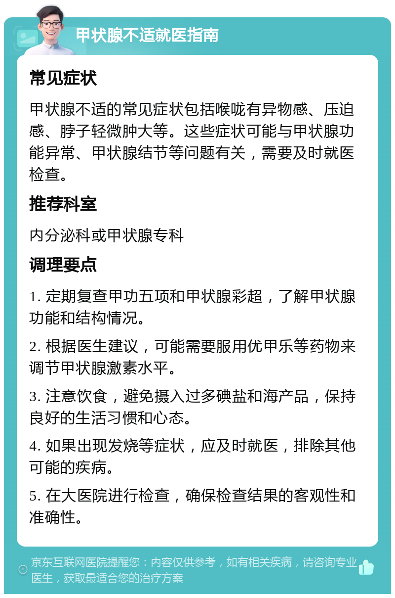 甲状腺不适就医指南 常见症状 甲状腺不适的常见症状包括喉咙有异物感、压迫感、脖子轻微肿大等。这些症状可能与甲状腺功能异常、甲状腺结节等问题有关，需要及时就医检查。 推荐科室 内分泌科或甲状腺专科 调理要点 1. 定期复查甲功五项和甲状腺彩超，了解甲状腺功能和结构情况。 2. 根据医生建议，可能需要服用优甲乐等药物来调节甲状腺激素水平。 3. 注意饮食，避免摄入过多碘盐和海产品，保持良好的生活习惯和心态。 4. 如果出现发烧等症状，应及时就医，排除其他可能的疾病。 5. 在大医院进行检查，确保检查结果的客观性和准确性。