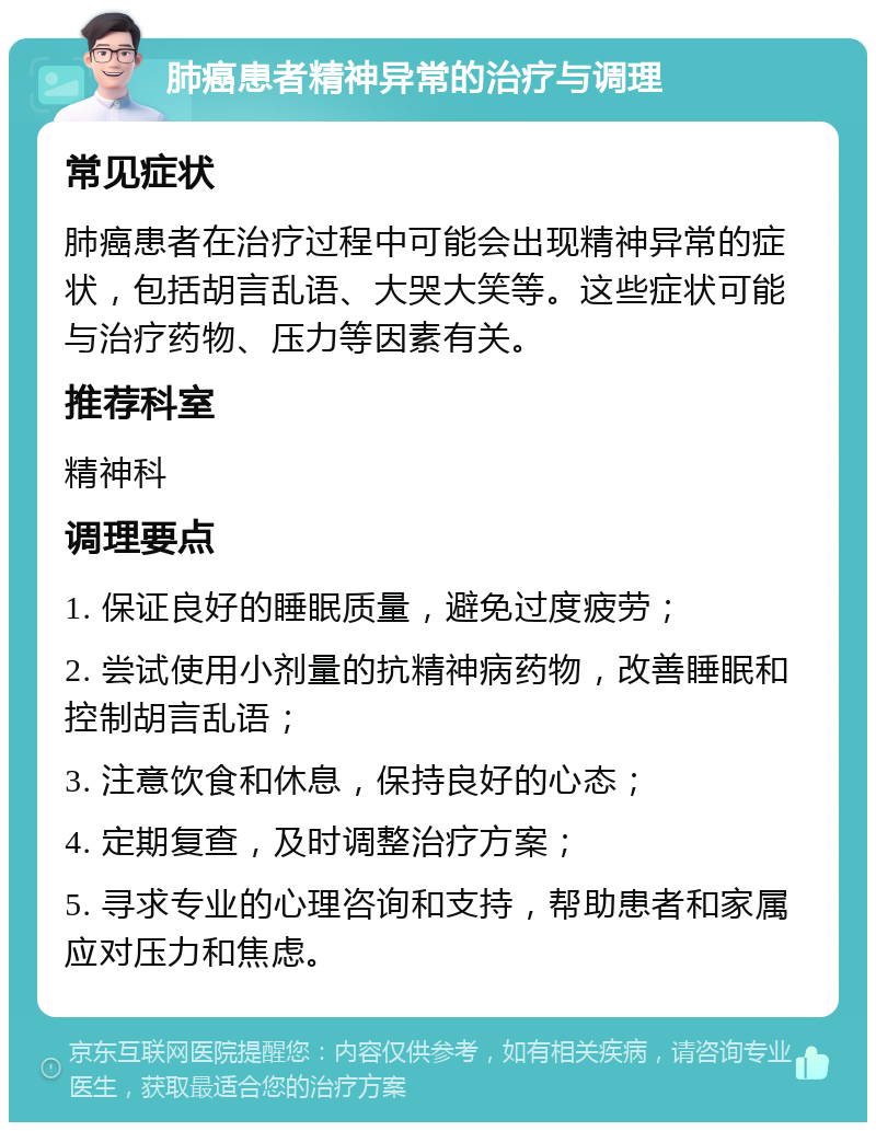 肺癌患者精神异常的治疗与调理 常见症状 肺癌患者在治疗过程中可能会出现精神异常的症状，包括胡言乱语、大哭大笑等。这些症状可能与治疗药物、压力等因素有关。 推荐科室 精神科 调理要点 1. 保证良好的睡眠质量，避免过度疲劳； 2. 尝试使用小剂量的抗精神病药物，改善睡眠和控制胡言乱语； 3. 注意饮食和休息，保持良好的心态； 4. 定期复查，及时调整治疗方案； 5. 寻求专业的心理咨询和支持，帮助患者和家属应对压力和焦虑。