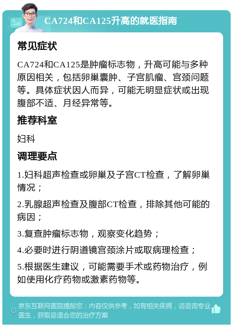 CA724和CA125升高的就医指南 常见症状 CA724和CA125是肿瘤标志物，升高可能与多种原因相关，包括卵巢囊肿、子宫肌瘤、宫颈问题等。具体症状因人而异，可能无明显症状或出现腹部不适、月经异常等。 推荐科室 妇科 调理要点 1.妇科超声检查或卵巢及子宫CT检查，了解卵巢情况； 2.乳腺超声检查及腹部CT检查，排除其他可能的病因； 3.复查肿瘤标志物，观察变化趋势； 4.必要时进行阴道镜宫颈涂片或取病理检查； 5.根据医生建议，可能需要手术或药物治疗，例如使用化疗药物或激素药物等。