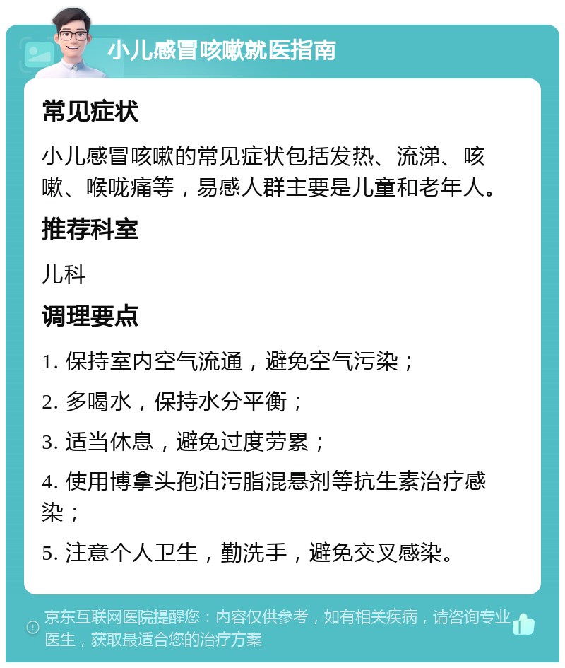 小儿感冒咳嗽就医指南 常见症状 小儿感冒咳嗽的常见症状包括发热、流涕、咳嗽、喉咙痛等，易感人群主要是儿童和老年人。 推荐科室 儿科 调理要点 1. 保持室内空气流通，避免空气污染； 2. 多喝水，保持水分平衡； 3. 适当休息，避免过度劳累； 4. 使用博拿头孢泊污脂混悬剂等抗生素治疗感染； 5. 注意个人卫生，勤洗手，避免交叉感染。