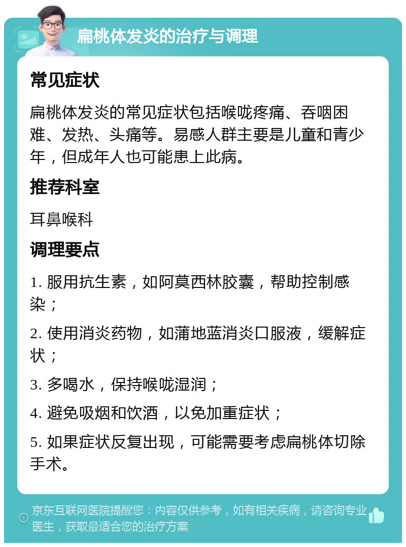 扁桃体发炎的治疗与调理 常见症状 扁桃体发炎的常见症状包括喉咙疼痛、吞咽困难、发热、头痛等。易感人群主要是儿童和青少年，但成年人也可能患上此病。 推荐科室 耳鼻喉科 调理要点 1. 服用抗生素，如阿莫西林胶囊，帮助控制感染； 2. 使用消炎药物，如蒲地蓝消炎口服液，缓解症状； 3. 多喝水，保持喉咙湿润； 4. 避免吸烟和饮酒，以免加重症状； 5. 如果症状反复出现，可能需要考虑扁桃体切除手术。