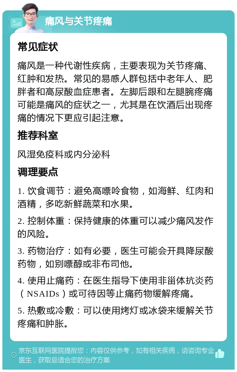 痛风与关节疼痛 常见症状 痛风是一种代谢性疾病，主要表现为关节疼痛、红肿和发热。常见的易感人群包括中老年人、肥胖者和高尿酸血症患者。左脚后跟和左腿腕疼痛可能是痛风的症状之一，尤其是在饮酒后出现疼痛的情况下更应引起注意。 推荐科室 风湿免疫科或内分泌科 调理要点 1. 饮食调节：避免高嘌呤食物，如海鲜、红肉和酒精，多吃新鲜蔬菜和水果。 2. 控制体重：保持健康的体重可以减少痛风发作的风险。 3. 药物治疗：如有必要，医生可能会开具降尿酸药物，如别嘌醇或非布司他。 4. 使用止痛药：在医生指导下使用非甾体抗炎药（NSAIDs）或可待因等止痛药物缓解疼痛。 5. 热敷或冷敷：可以使用烤灯或冰袋来缓解关节疼痛和肿胀。