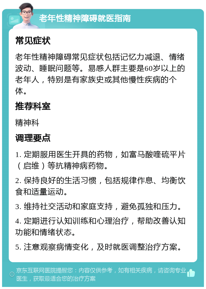 老年性精神障碍就医指南 常见症状 老年性精神障碍常见症状包括记忆力减退、情绪波动、睡眠问题等。易感人群主要是60岁以上的老年人，特别是有家族史或其他慢性疾病的个体。 推荐科室 精神科 调理要点 1. 定期服用医生开具的药物，如富马酸喹硫平片（启维）等抗精神病药物。 2. 保持良好的生活习惯，包括规律作息、均衡饮食和适量运动。 3. 维持社交活动和家庭支持，避免孤独和压力。 4. 定期进行认知训练和心理治疗，帮助改善认知功能和情绪状态。 5. 注意观察病情变化，及时就医调整治疗方案。