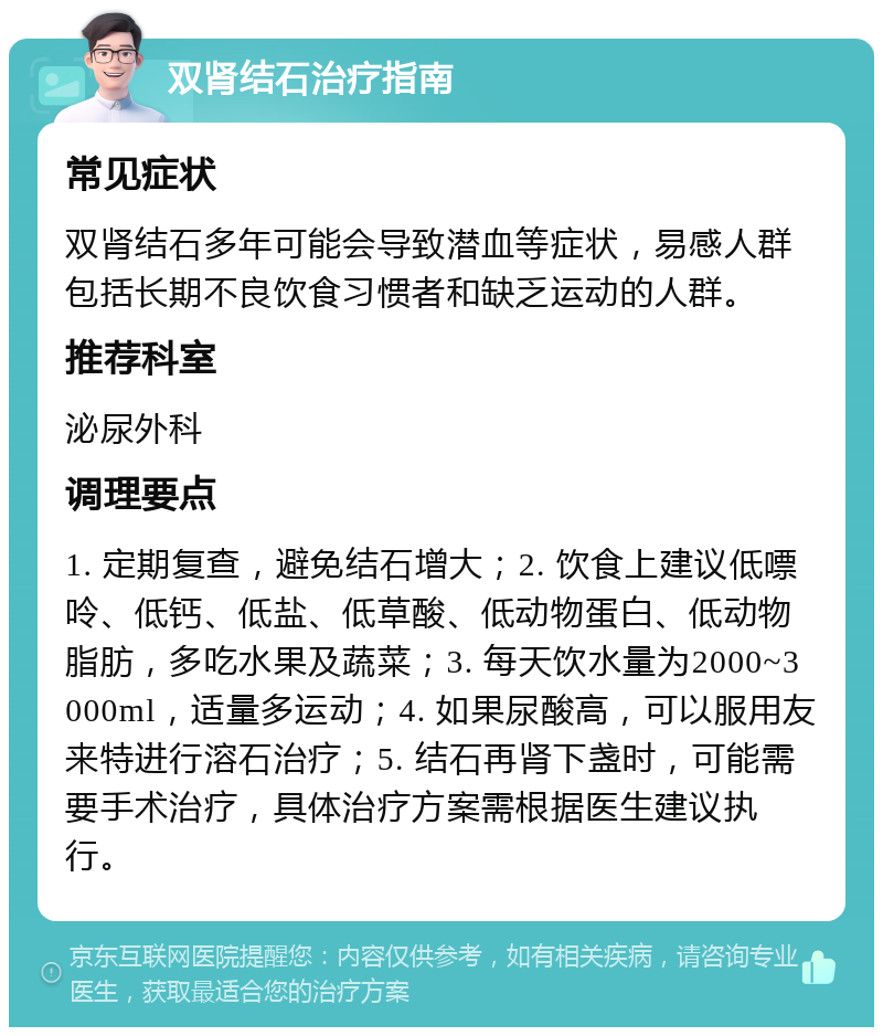 双肾结石治疗指南 常见症状 双肾结石多年可能会导致潜血等症状，易感人群包括长期不良饮食习惯者和缺乏运动的人群。 推荐科室 泌尿外科 调理要点 1. 定期复查，避免结石增大；2. 饮食上建议低嘌呤、低钙、低盐、低草酸、低动物蛋白、低动物脂肪，多吃水果及蔬菜；3. 每天饮水量为2000~3000ml，适量多运动；4. 如果尿酸高，可以服用友来特进行溶石治疗；5. 结石再肾下盏时，可能需要手术治疗，具体治疗方案需根据医生建议执行。