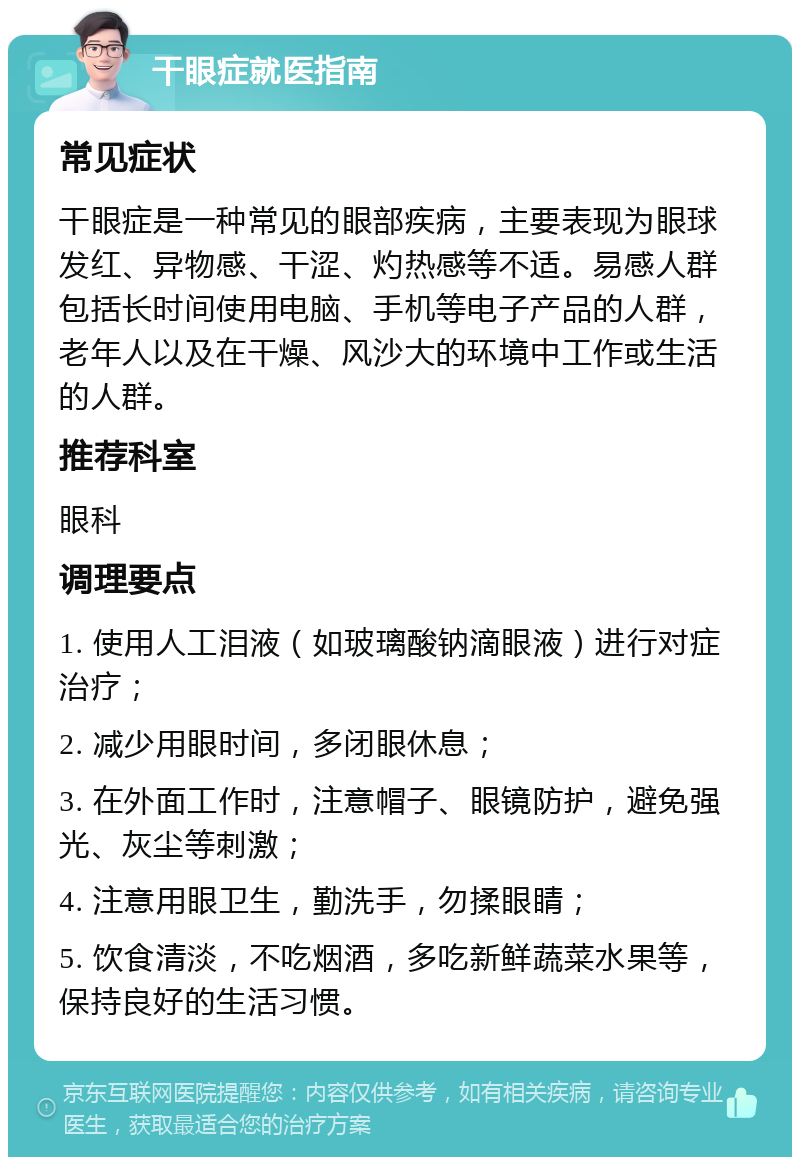 干眼症就医指南 常见症状 干眼症是一种常见的眼部疾病，主要表现为眼球发红、异物感、干涩、灼热感等不适。易感人群包括长时间使用电脑、手机等电子产品的人群，老年人以及在干燥、风沙大的环境中工作或生活的人群。 推荐科室 眼科 调理要点 1. 使用人工泪液（如玻璃酸钠滴眼液）进行对症治疗； 2. 减少用眼时间，多闭眼休息； 3. 在外面工作时，注意帽子、眼镜防护，避免强光、灰尘等刺激； 4. 注意用眼卫生，勤洗手，勿揉眼睛； 5. 饮食清淡，不吃烟酒，多吃新鲜蔬菜水果等，保持良好的生活习惯。