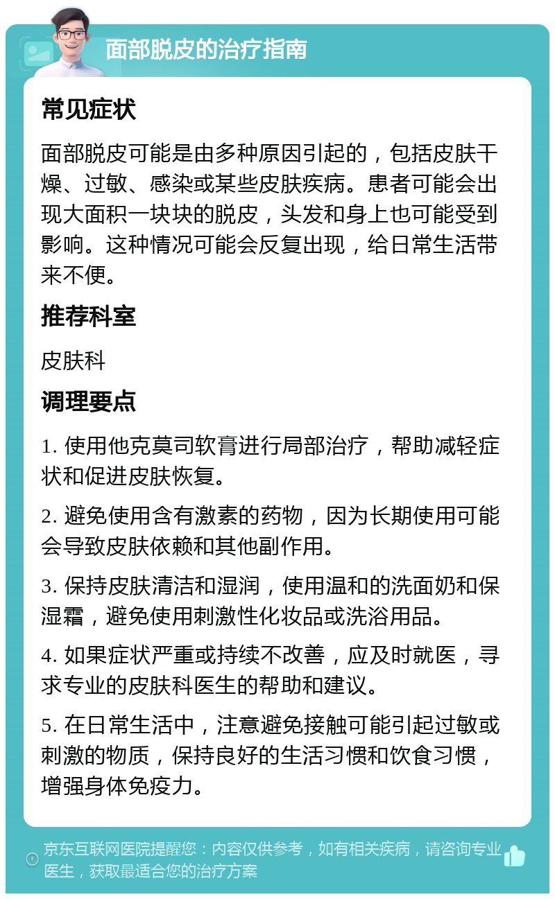 面部脱皮的治疗指南 常见症状 面部脱皮可能是由多种原因引起的，包括皮肤干燥、过敏、感染或某些皮肤疾病。患者可能会出现大面积一块块的脱皮，头发和身上也可能受到影响。这种情况可能会反复出现，给日常生活带来不便。 推荐科室 皮肤科 调理要点 1. 使用他克莫司软膏进行局部治疗，帮助减轻症状和促进皮肤恢复。 2. 避免使用含有激素的药物，因为长期使用可能会导致皮肤依赖和其他副作用。 3. 保持皮肤清洁和湿润，使用温和的洗面奶和保湿霜，避免使用刺激性化妆品或洗浴用品。 4. 如果症状严重或持续不改善，应及时就医，寻求专业的皮肤科医生的帮助和建议。 5. 在日常生活中，注意避免接触可能引起过敏或刺激的物质，保持良好的生活习惯和饮食习惯，增强身体免疫力。