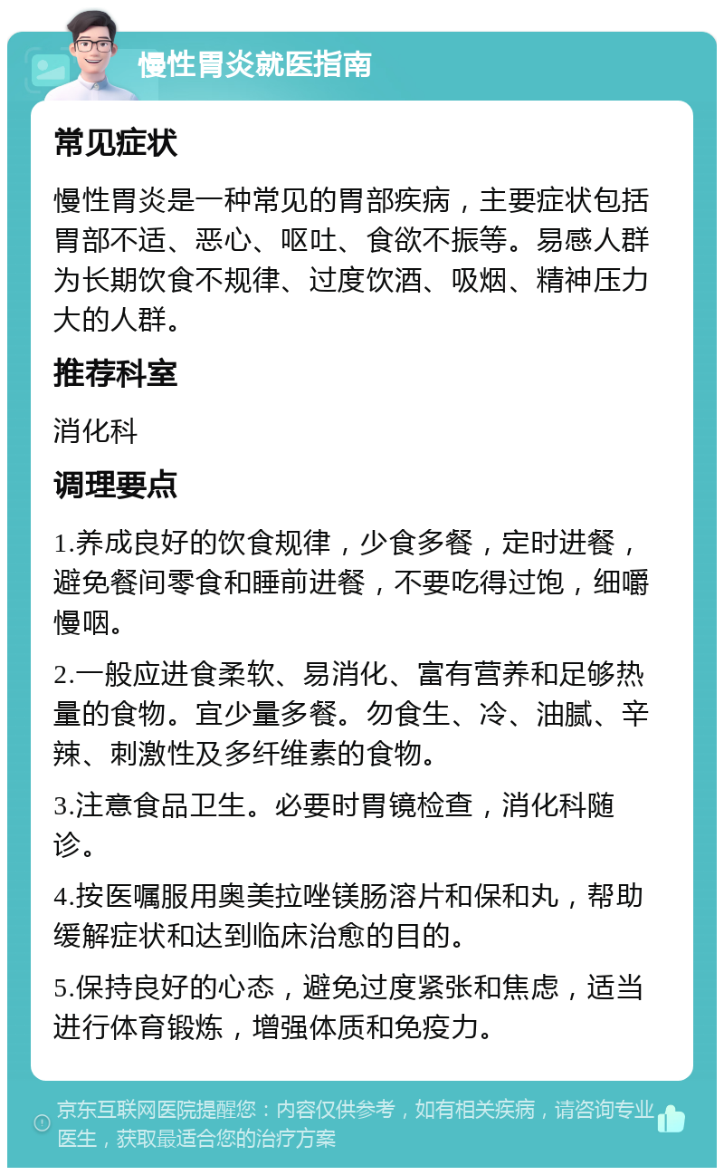 慢性胃炎就医指南 常见症状 慢性胃炎是一种常见的胃部疾病，主要症状包括胃部不适、恶心、呕吐、食欲不振等。易感人群为长期饮食不规律、过度饮酒、吸烟、精神压力大的人群。 推荐科室 消化科 调理要点 1.养成良好的饮食规律，少食多餐，定时进餐，避免餐间零食和睡前进餐，不要吃得过饱，细嚼慢咽。 2.一般应进食柔软、易消化、富有营养和足够热量的食物。宜少量多餐。勿食生、冷、油腻、辛辣、刺激性及多纤维素的食物。 3.注意食品卫生。必要时胃镜检查，消化科随诊。 4.按医嘱服用奥美拉唑镁肠溶片和保和丸，帮助缓解症状和达到临床治愈的目的。 5.保持良好的心态，避免过度紧张和焦虑，适当进行体育锻炼，增强体质和免疫力。