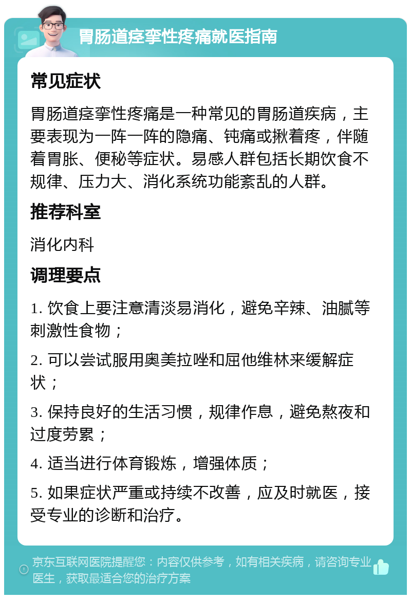 胃肠道痉挛性疼痛就医指南 常见症状 胃肠道痉挛性疼痛是一种常见的胃肠道疾病，主要表现为一阵一阵的隐痛、钝痛或揪着疼，伴随着胃胀、便秘等症状。易感人群包括长期饮食不规律、压力大、消化系统功能紊乱的人群。 推荐科室 消化内科 调理要点 1. 饮食上要注意清淡易消化，避免辛辣、油腻等刺激性食物； 2. 可以尝试服用奥美拉唑和屈他维林来缓解症状； 3. 保持良好的生活习惯，规律作息，避免熬夜和过度劳累； 4. 适当进行体育锻炼，增强体质； 5. 如果症状严重或持续不改善，应及时就医，接受专业的诊断和治疗。