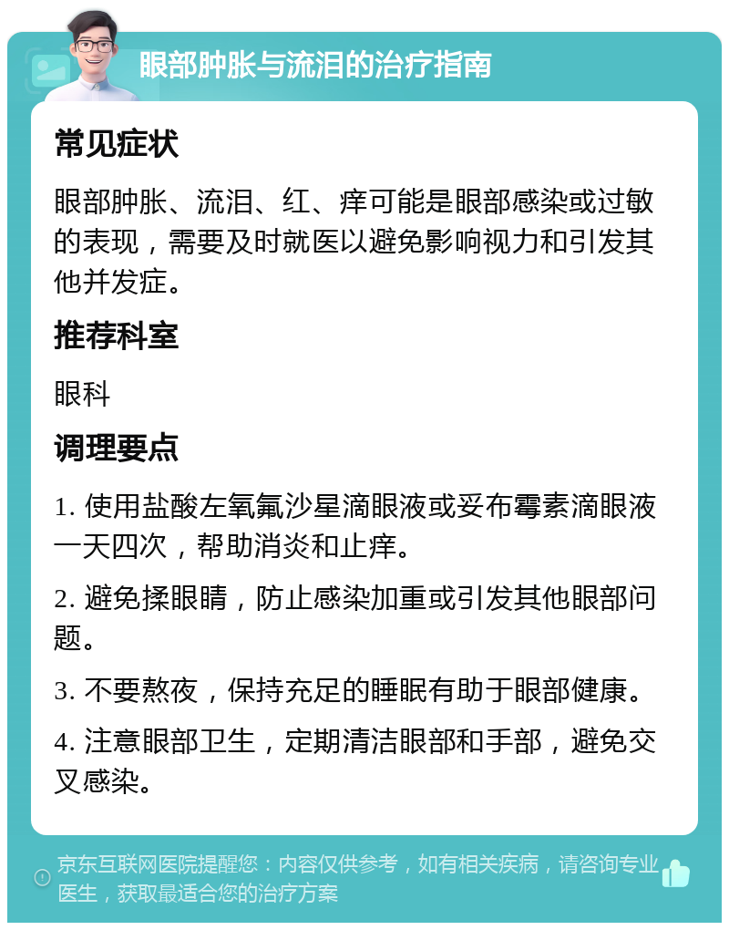 眼部肿胀与流泪的治疗指南 常见症状 眼部肿胀、流泪、红、痒可能是眼部感染或过敏的表现，需要及时就医以避免影响视力和引发其他并发症。 推荐科室 眼科 调理要点 1. 使用盐酸左氧氟沙星滴眼液或妥布霉素滴眼液一天四次，帮助消炎和止痒。 2. 避免揉眼睛，防止感染加重或引发其他眼部问题。 3. 不要熬夜，保持充足的睡眠有助于眼部健康。 4. 注意眼部卫生，定期清洁眼部和手部，避免交叉感染。