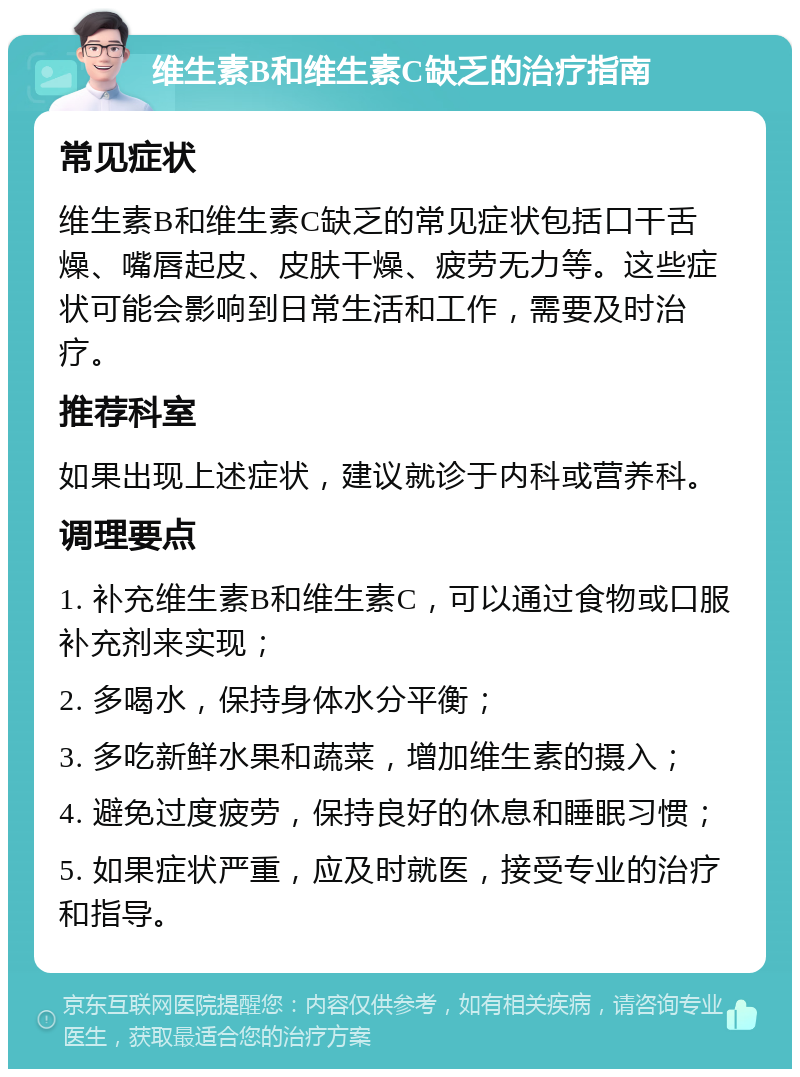 维生素B和维生素C缺乏的治疗指南 常见症状 维生素B和维生素C缺乏的常见症状包括口干舌燥、嘴唇起皮、皮肤干燥、疲劳无力等。这些症状可能会影响到日常生活和工作，需要及时治疗。 推荐科室 如果出现上述症状，建议就诊于内科或营养科。 调理要点 1. 补充维生素B和维生素C，可以通过食物或口服补充剂来实现； 2. 多喝水，保持身体水分平衡； 3. 多吃新鲜水果和蔬菜，增加维生素的摄入； 4. 避免过度疲劳，保持良好的休息和睡眠习惯； 5. 如果症状严重，应及时就医，接受专业的治疗和指导。