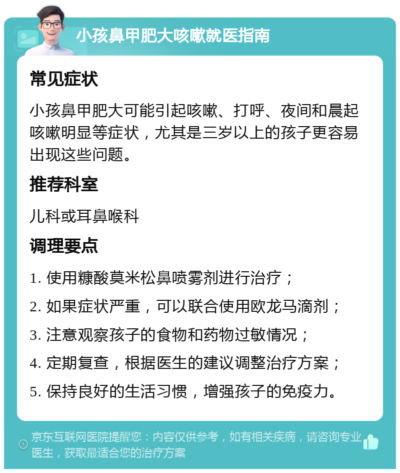 小孩鼻甲肥大咳嗽就医指南 常见症状 小孩鼻甲肥大可能引起咳嗽、打呼、夜间和晨起咳嗽明显等症状，尤其是三岁以上的孩子更容易出现这些问题。 推荐科室 儿科或耳鼻喉科 调理要点 1. 使用糠酸莫米松鼻喷雾剂进行治疗； 2. 如果症状严重，可以联合使用欧龙马滴剂； 3. 注意观察孩子的食物和药物过敏情况； 4. 定期复查，根据医生的建议调整治疗方案； 5. 保持良好的生活习惯，增强孩子的免疫力。