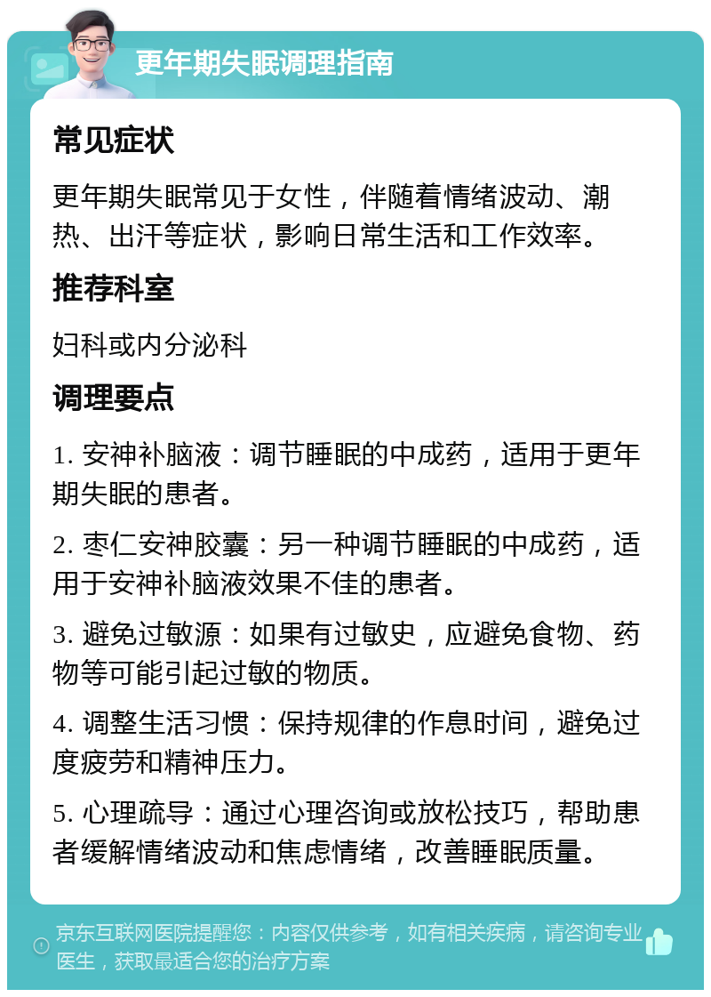 更年期失眠调理指南 常见症状 更年期失眠常见于女性，伴随着情绪波动、潮热、出汗等症状，影响日常生活和工作效率。 推荐科室 妇科或内分泌科 调理要点 1. 安神补脑液：调节睡眠的中成药，适用于更年期失眠的患者。 2. 枣仁安神胶囊：另一种调节睡眠的中成药，适用于安神补脑液效果不佳的患者。 3. 避免过敏源：如果有过敏史，应避免食物、药物等可能引起过敏的物质。 4. 调整生活习惯：保持规律的作息时间，避免过度疲劳和精神压力。 5. 心理疏导：通过心理咨询或放松技巧，帮助患者缓解情绪波动和焦虑情绪，改善睡眠质量。