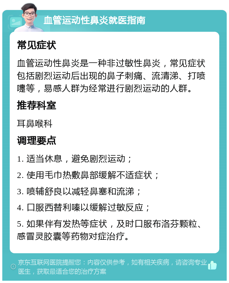 血管运动性鼻炎就医指南 常见症状 血管运动性鼻炎是一种非过敏性鼻炎，常见症状包括剧烈运动后出现的鼻子刺痛、流清涕、打喷嚏等，易感人群为经常进行剧烈运动的人群。 推荐科室 耳鼻喉科 调理要点 1. 适当休息，避免剧烈运动； 2. 使用毛巾热敷鼻部缓解不适症状； 3. 喷辅舒良以减轻鼻塞和流涕； 4. 口服西替利嗪以缓解过敏反应； 5. 如果伴有发热等症状，及时口服布洛芬颗粒、感冒灵胶囊等药物对症治疗。