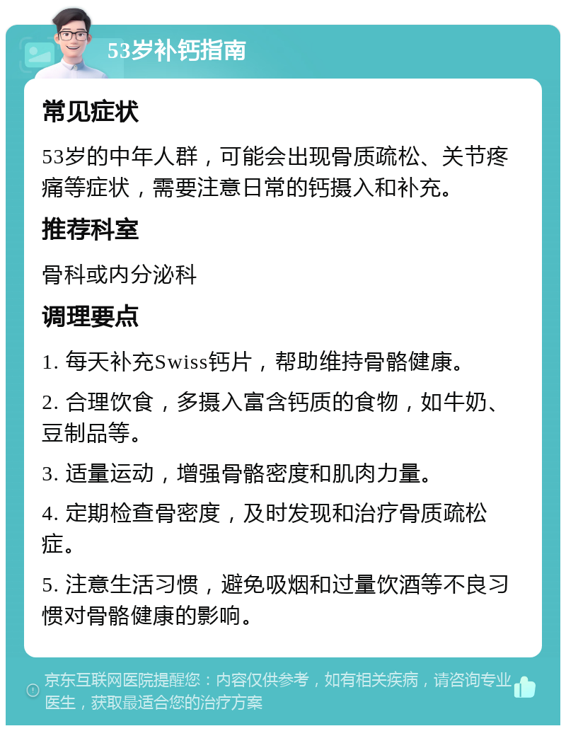 53岁补钙指南 常见症状 53岁的中年人群，可能会出现骨质疏松、关节疼痛等症状，需要注意日常的钙摄入和补充。 推荐科室 骨科或内分泌科 调理要点 1. 每天补充Swiss钙片，帮助维持骨骼健康。 2. 合理饮食，多摄入富含钙质的食物，如牛奶、豆制品等。 3. 适量运动，增强骨骼密度和肌肉力量。 4. 定期检查骨密度，及时发现和治疗骨质疏松症。 5. 注意生活习惯，避免吸烟和过量饮酒等不良习惯对骨骼健康的影响。