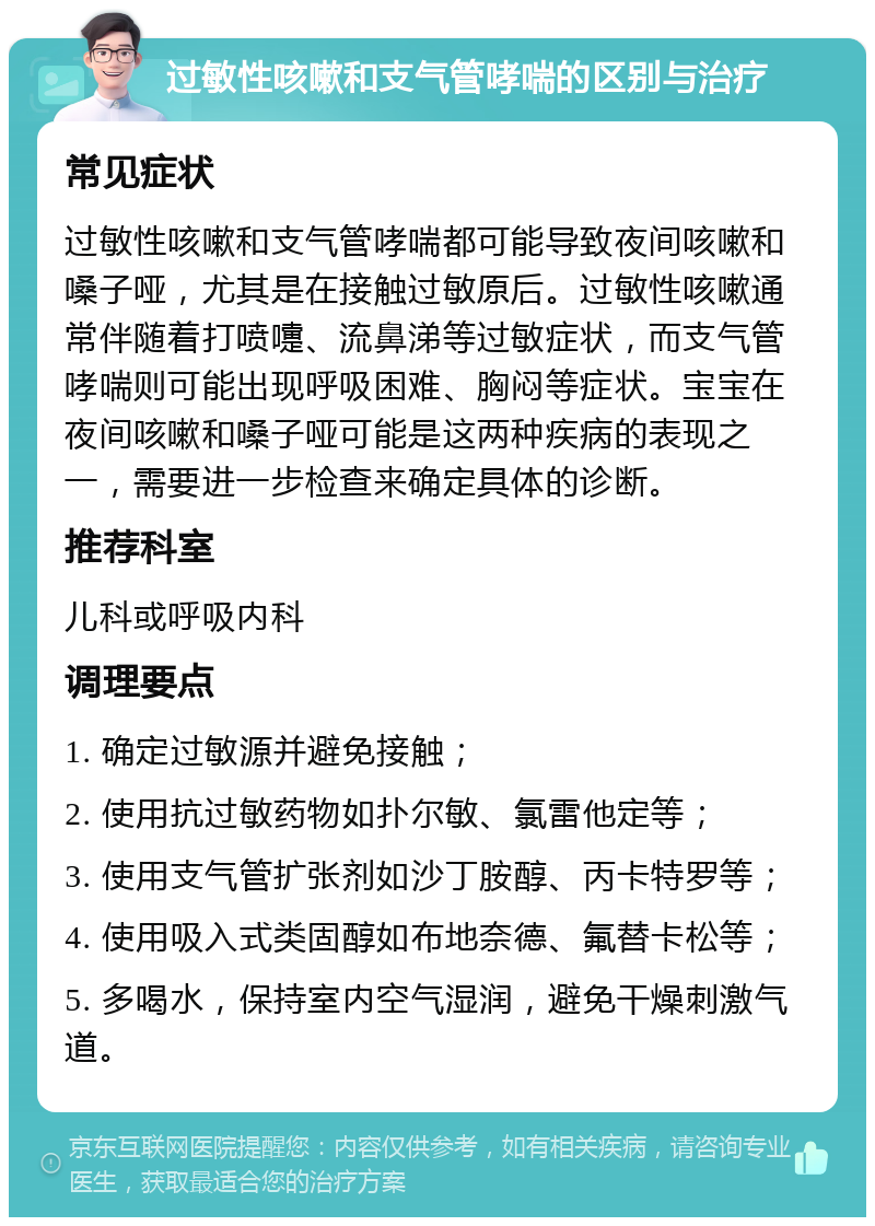 过敏性咳嗽和支气管哮喘的区别与治疗 常见症状 过敏性咳嗽和支气管哮喘都可能导致夜间咳嗽和嗓子哑，尤其是在接触过敏原后。过敏性咳嗽通常伴随着打喷嚏、流鼻涕等过敏症状，而支气管哮喘则可能出现呼吸困难、胸闷等症状。宝宝在夜间咳嗽和嗓子哑可能是这两种疾病的表现之一，需要进一步检查来确定具体的诊断。 推荐科室 儿科或呼吸内科 调理要点 1. 确定过敏源并避免接触； 2. 使用抗过敏药物如扑尔敏、氯雷他定等； 3. 使用支气管扩张剂如沙丁胺醇、丙卡特罗等； 4. 使用吸入式类固醇如布地奈德、氟替卡松等； 5. 多喝水，保持室内空气湿润，避免干燥刺激气道。