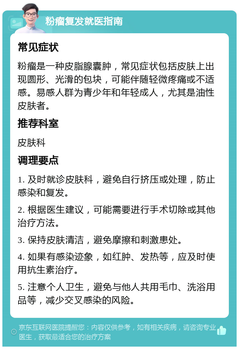 粉瘤复发就医指南 常见症状 粉瘤是一种皮脂腺囊肿，常见症状包括皮肤上出现圆形、光滑的包块，可能伴随轻微疼痛或不适感。易感人群为青少年和年轻成人，尤其是油性皮肤者。 推荐科室 皮肤科 调理要点 1. 及时就诊皮肤科，避免自行挤压或处理，防止感染和复发。 2. 根据医生建议，可能需要进行手术切除或其他治疗方法。 3. 保持皮肤清洁，避免摩擦和刺激患处。 4. 如果有感染迹象，如红肿、发热等，应及时使用抗生素治疗。 5. 注意个人卫生，避免与他人共用毛巾、洗浴用品等，减少交叉感染的风险。