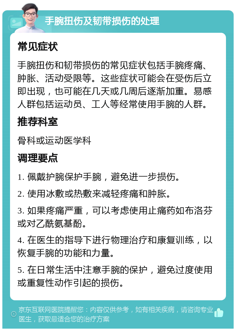 手腕扭伤及韧带损伤的处理 常见症状 手腕扭伤和韧带损伤的常见症状包括手腕疼痛、肿胀、活动受限等。这些症状可能会在受伤后立即出现，也可能在几天或几周后逐渐加重。易感人群包括运动员、工人等经常使用手腕的人群。 推荐科室 骨科或运动医学科 调理要点 1. 佩戴护腕保护手腕，避免进一步损伤。 2. 使用冰敷或热敷来减轻疼痛和肿胀。 3. 如果疼痛严重，可以考虑使用止痛药如布洛芬或对乙酰氨基酚。 4. 在医生的指导下进行物理治疗和康复训练，以恢复手腕的功能和力量。 5. 在日常生活中注意手腕的保护，避免过度使用或重复性动作引起的损伤。