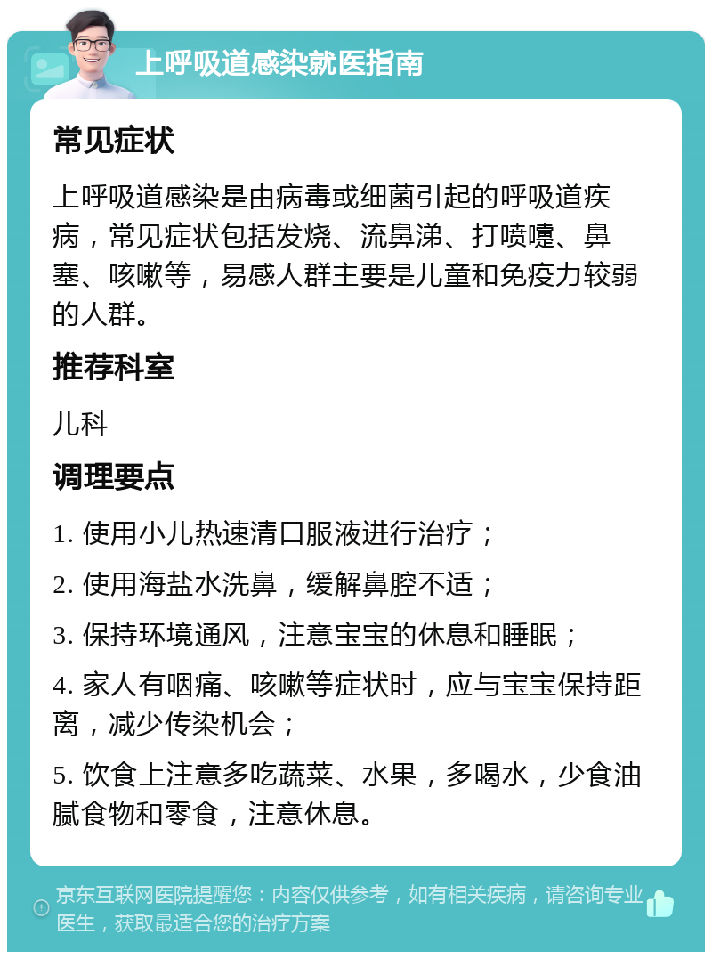 上呼吸道感染就医指南 常见症状 上呼吸道感染是由病毒或细菌引起的呼吸道疾病，常见症状包括发烧、流鼻涕、打喷嚏、鼻塞、咳嗽等，易感人群主要是儿童和免疫力较弱的人群。 推荐科室 儿科 调理要点 1. 使用小儿热速清口服液进行治疗； 2. 使用海盐水洗鼻，缓解鼻腔不适； 3. 保持环境通风，注意宝宝的休息和睡眠； 4. 家人有咽痛、咳嗽等症状时，应与宝宝保持距离，减少传染机会； 5. 饮食上注意多吃蔬菜、水果，多喝水，少食油腻食物和零食，注意休息。