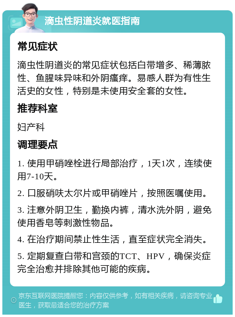 滴虫性阴道炎就医指南 常见症状 滴虫性阴道炎的常见症状包括白带增多、稀薄脓性、鱼腥味异味和外阴瘙痒。易感人群为有性生活史的女性，特别是未使用安全套的女性。 推荐科室 妇产科 调理要点 1. 使用甲硝唑栓进行局部治疗，1天1次，连续使用7-10天。 2. 口服硝呋太尔片或甲硝唑片，按照医嘱使用。 3. 注意外阴卫生，勤换内裤，清水洗外阴，避免使用香皂等刺激性物品。 4. 在治疗期间禁止性生活，直至症状完全消失。 5. 定期复查白带和宫颈的TCT、HPV，确保炎症完全治愈并排除其他可能的疾病。