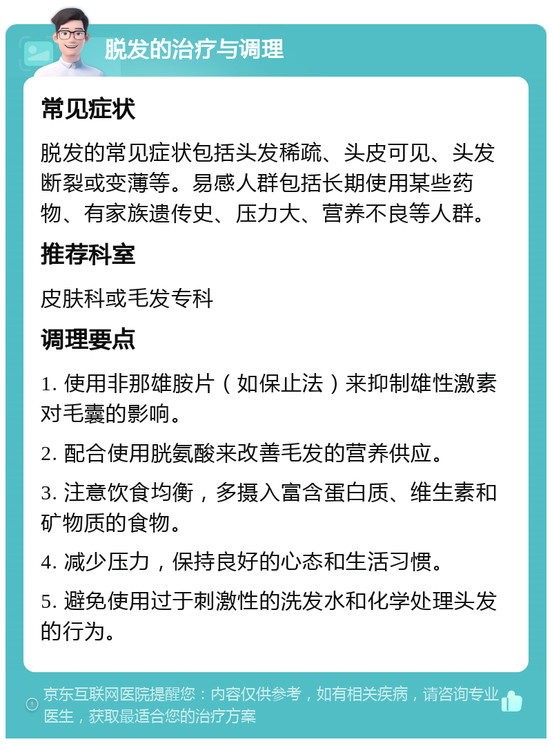 脱发的治疗与调理 常见症状 脱发的常见症状包括头发稀疏、头皮可见、头发断裂或变薄等。易感人群包括长期使用某些药物、有家族遗传史、压力大、营养不良等人群。 推荐科室 皮肤科或毛发专科 调理要点 1. 使用非那雄胺片（如保止法）来抑制雄性激素对毛囊的影响。 2. 配合使用胱氨酸来改善毛发的营养供应。 3. 注意饮食均衡，多摄入富含蛋白质、维生素和矿物质的食物。 4. 减少压力，保持良好的心态和生活习惯。 5. 避免使用过于刺激性的洗发水和化学处理头发的行为。