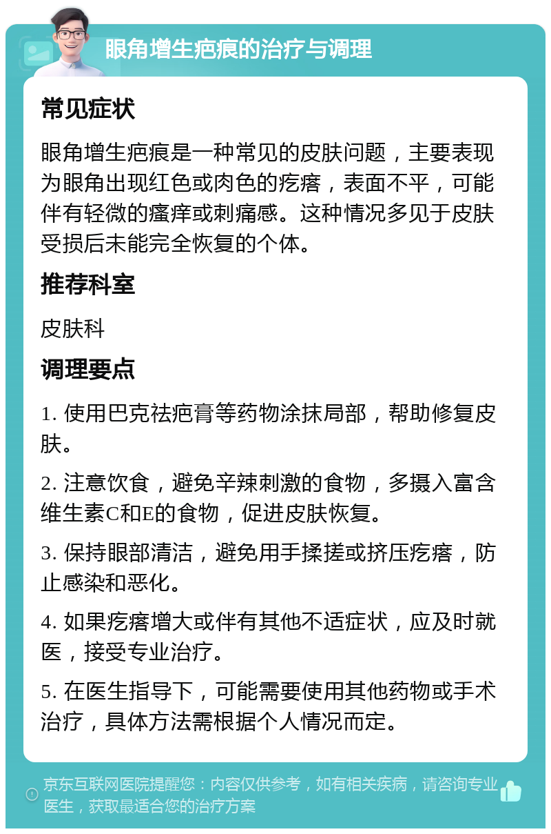 眼角增生疤痕的治疗与调理 常见症状 眼角增生疤痕是一种常见的皮肤问题，主要表现为眼角出现红色或肉色的疙瘩，表面不平，可能伴有轻微的瘙痒或刺痛感。这种情况多见于皮肤受损后未能完全恢复的个体。 推荐科室 皮肤科 调理要点 1. 使用巴克祛疤膏等药物涂抹局部，帮助修复皮肤。 2. 注意饮食，避免辛辣刺激的食物，多摄入富含维生素C和E的食物，促进皮肤恢复。 3. 保持眼部清洁，避免用手揉搓或挤压疙瘩，防止感染和恶化。 4. 如果疙瘩增大或伴有其他不适症状，应及时就医，接受专业治疗。 5. 在医生指导下，可能需要使用其他药物或手术治疗，具体方法需根据个人情况而定。