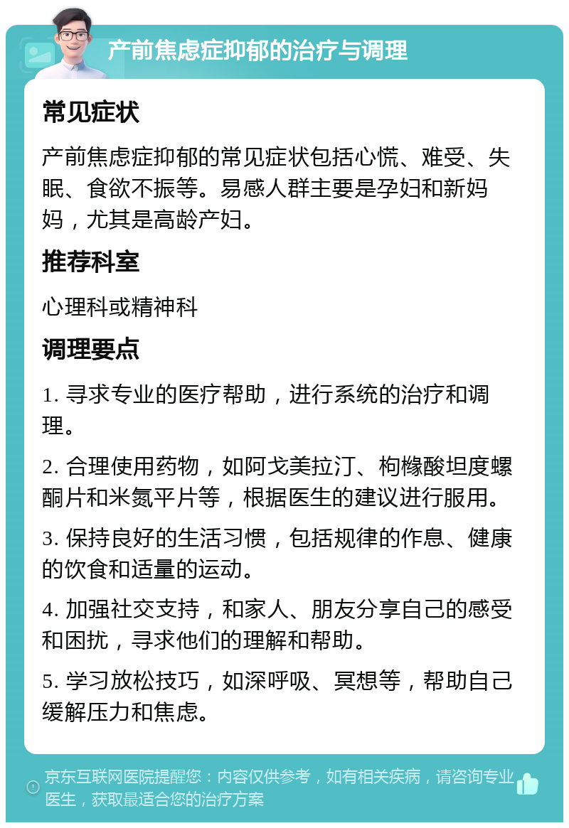 产前焦虑症抑郁的治疗与调理 常见症状 产前焦虑症抑郁的常见症状包括心慌、难受、失眠、食欲不振等。易感人群主要是孕妇和新妈妈，尤其是高龄产妇。 推荐科室 心理科或精神科 调理要点 1. 寻求专业的医疗帮助，进行系统的治疗和调理。 2. 合理使用药物，如阿戈美拉汀、枸橼酸坦度螺酮片和米氮平片等，根据医生的建议进行服用。 3. 保持良好的生活习惯，包括规律的作息、健康的饮食和适量的运动。 4. 加强社交支持，和家人、朋友分享自己的感受和困扰，寻求他们的理解和帮助。 5. 学习放松技巧，如深呼吸、冥想等，帮助自己缓解压力和焦虑。